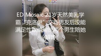 ED Mosaic 21岁天然美乳学霸“克洛伊”交新男友后没能满足性欲偷偷找两个男生陪她解馋