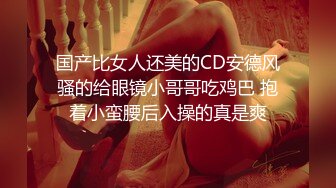 国产比女人还美的CD安德风骚的给眼镜小哥哥吃鸡巴 抱着小蛮腰后入操的真是爽