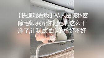 【快速观看版】私人医院私密除毛师,我帮你把毛剃这么干净了,让我试试你的枪好不好用