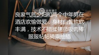 良家气质少妇和两个中年男在酒店欢愉做爱，身材白皙软软丰满，技术不错揉搓舔吸肉棒服服帖帖骑乘抽插