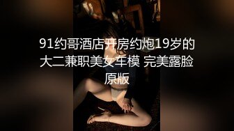 91约哥酒店开房约炮19岁的大二兼职美女车模 完美露脸原版