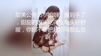 甜美公务员小姐姐，撩到手了，甜甜的舌头吃得我龟头好舒服，你拍不要把我拍得那么丑啊！