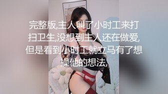 完整版,主人叫了小时工来打扫卫生,没想到主人还在做爱,但是看到小时工就立马有了想操他的想法,