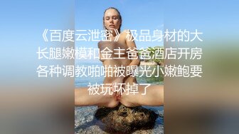 《百度云泄密》极品身材的大长腿嫩模和金主爸爸酒店开房各种调教啪啪被曝光小嫩鲍要被玩坏掉了