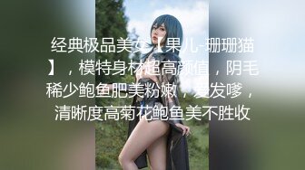 经典极品美女【果儿-珊珊猫】，模特身材超高颜值，阴毛稀少鲍鱼肥美粉嫩，爱发嗲，清晰度高菊花鲍鱼美不胜收