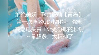 绝绝美妖--Ts黄檬萌【青岛】第一次调教CD小姐姐，强制高潮龟头责！让她舒服的秒射～量超多、太精神了