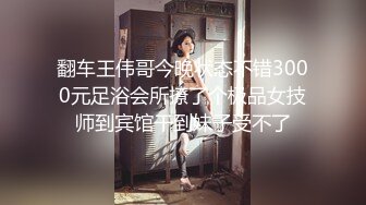 翻车王伟哥今晚状态不错3000元足浴会所撩了个极品女技师到宾馆干到妹子受不了