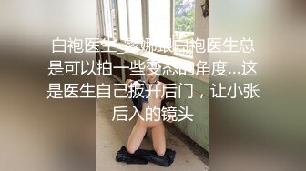 白袍医生_露娜跟白袍医生总是可以拍一些变态的角度…这是医生自己扳开后门，让小张后入的镜头