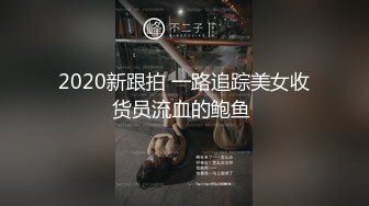 2020新跟拍 一路追踪美女收货员流血的鲍鱼 