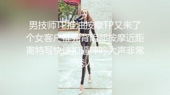 男技师TP推油按摩TP又来了个女客户推完背阴部按摩近距离特写快速扣逼呻吟大声非常诱人