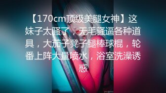 【170cm顶级美腿女神】这妹子太骚了，无毛骚逼各种道具，大茄子凳子腿棒球棍，轮番上阵大量喷水，浴室洗澡诱惑