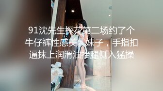 91沈先生探花第二场约了个牛仔裤性感美乳妹子，手指扣逼抹上润滑油抬腿侧入猛操