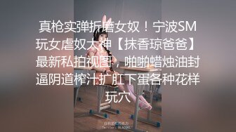 真枪实弹折磨女奴！宁波SM玩女虐奴大神【抹香琼爸爸】最新私拍视图，啪啪蜡烛油封逼阴道榨汁扩肛下蛋各种花样玩穴