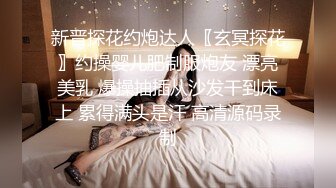 新晋探花约炮达人〖玄冥探花〗约操婴儿肥制服炮友 漂亮美乳 爆操抽插从沙发干到床上 累得满头是汗 高清源码录制