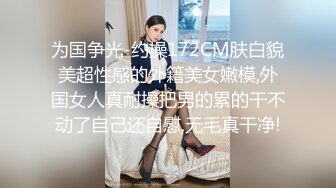 为国争光-约操172CM肤白貌美超性感的外籍美女嫩模,外国女人真耐操把男的累的干不动了自己还自慰,无毛真干净!