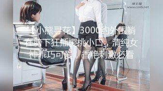 【小熊寻花】3000约外围躺在胯下狂插樱桃小口，清纯女神乖巧可爱，香艳刺激必看