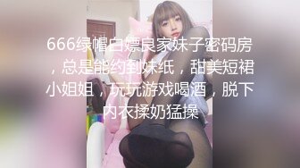 666绿帽白嫖良家妹子密码房，总是能约到妹纸，甜美短裙小姐姐，玩玩游戏喝酒，脱下内衣揉奶猛操