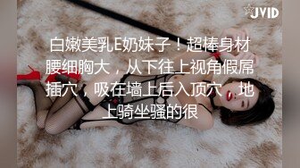 白嫩美乳E奶妹子！超棒身材腰细胸大，从下往上视角假屌插穴，吸在墙上后入顶穴，地上骑坐骚的很