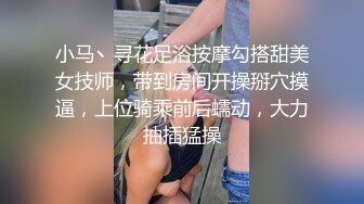 小马丶寻花足浴按摩勾搭甜美女技师，带到房间开操掰穴摸逼，上位骑乘前后蠕动，大力抽插猛操