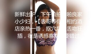 新鲜出炉，下午偷拍啪啪良家小少妇，【表哥等你】相约酒店亲热一番，抠穴后入舌吻狂插，很是诱惑喜欢不要错过