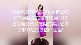 逼逼粉嫩漂亮的美女小护士和帅气男医生宾馆开房,男的鸡巴又粗又长又弯操的美女受不了躲开后又被指奸.国语!