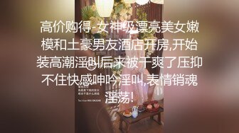 高价购得-女神级漂亮美女嫩模和土豪男友酒店开房,开始装高潮淫叫后来被干爽了压抑不住快感呻吟淫叫,表情销魂淫荡!