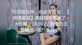 校花级女神，纯欲天花板，【纯情星星】美腿翘臀美极了~大合集，18小时，颜值为王最挑逗~强烈推荐 (3)